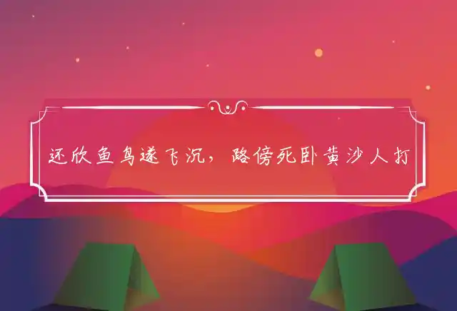 还欣鱼鸟遂飞沉,路傍死卧黄沙人