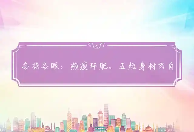 各花各眼,燕瘦环肥。五短身材勿自卑。珠圆玉润,讨人欢喜。身轻如燕也难飞